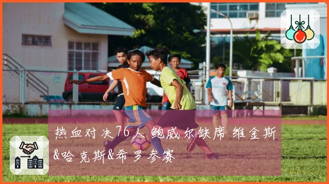 热血对决76人 鲍威尔缺席 维金斯&哈克斯&希罗参赛