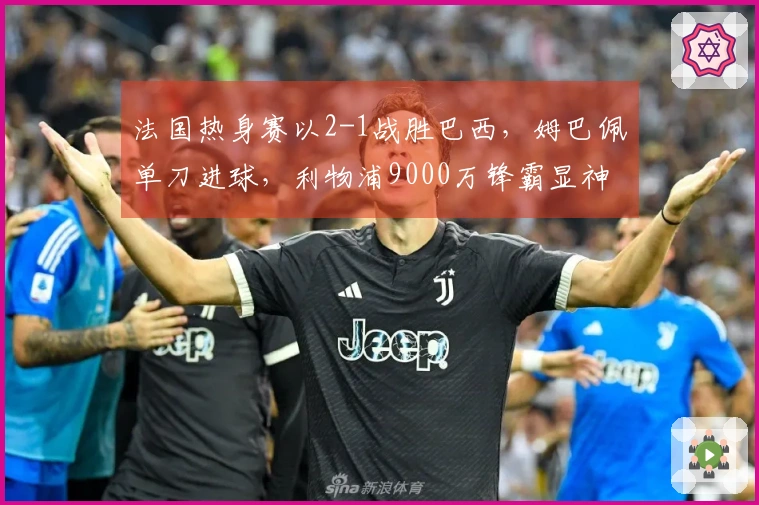 法国热身赛以2-1战胜巴西，姆巴佩单刀进球，利物浦9000万锋霸显神威