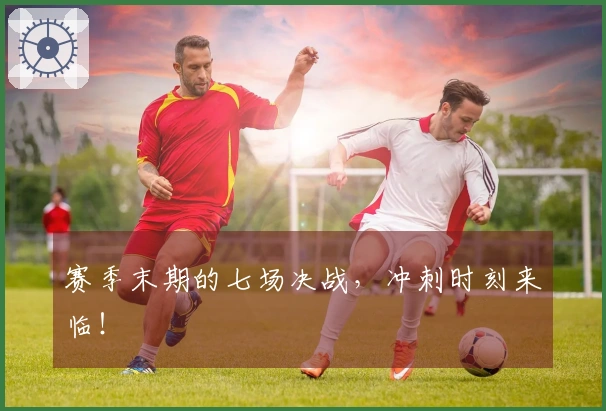 赛季末期的七场决战，冲刺时刻来临！