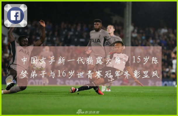 中国女乒新一代崭露头角：15岁陈梦弟子与16岁世青赛冠军齐彰显风采