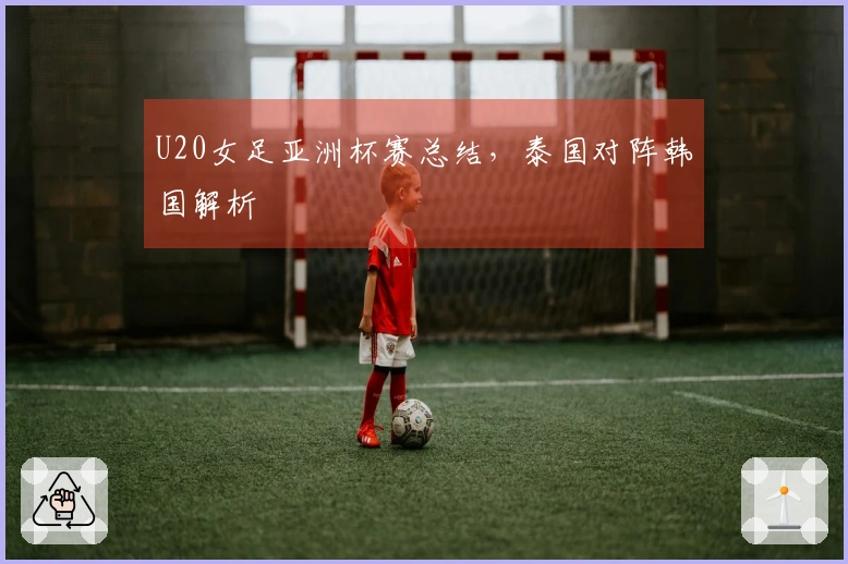 U20女足亚洲杯赛总结，泰国对阵韩国解析