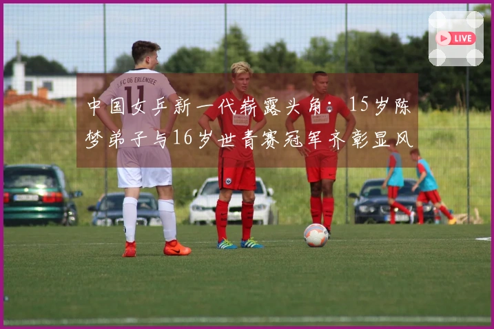 中国女乒新一代崭露头角：15岁陈梦弟子与16岁世青赛冠军齐彰显风采