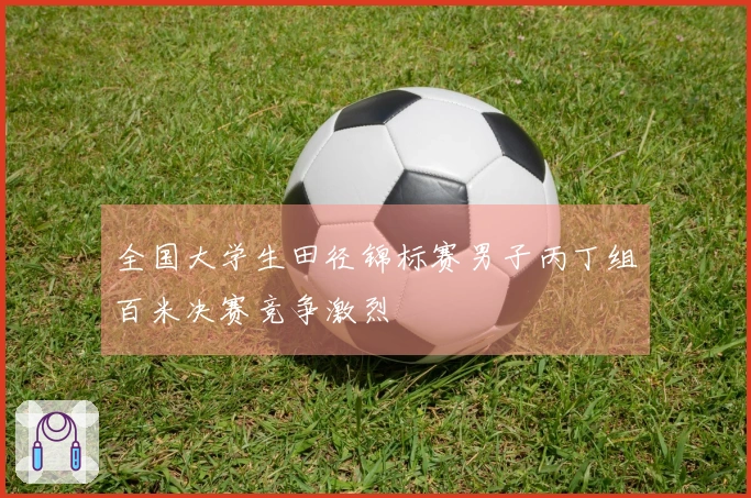 全国大学生田径锦标赛男子丙丁组百米决赛竞争激烈