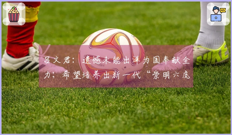 吕文君：遗憾未能出洋为国奉献全力；希望培养出新一代“崇明六虎”