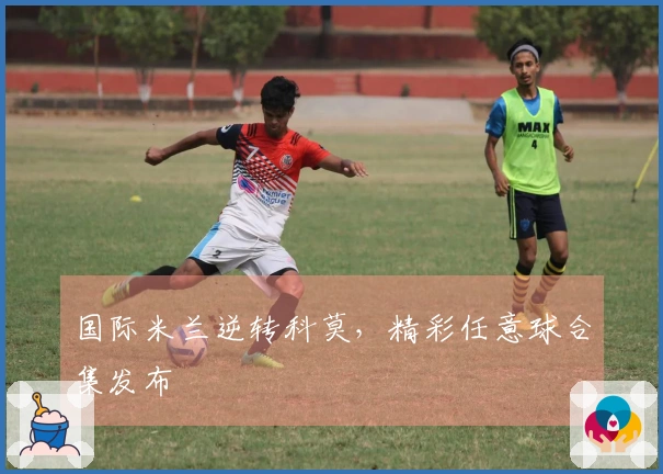 国际米兰逆转科莫，精彩任意球合集发布